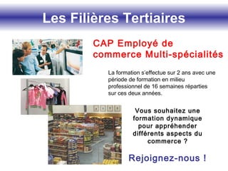 Les Filières Tertiaires
La formation s’effectue sur 2 ans avec une
période de formation en milieu
professionnel de 16 semaines réparties
sur ces deux années.
Vous souhaitez une
formation dynamique
pour appréhender
différents aspects du
commerce ?
Rejoignez-nous !
CAP Employé de
commerce Multi-spécialités
 