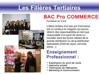 Les Filières Tertiaires
BAC Pro COMMERCE
Formation en 3 ans
L'élève titulaire d'un bac pro Commerce
est un vendeur en magasin qui pourra
obtenir des responsabilités en tant que
responsable d’un point de vente ou
travailler dans les divers métiers de la
grande distribution ou de la distribution
spécialisée (Chef de rayon, services
achat…).
Enseignement
Professionnel :
 Exploitation du point de vente
 Approche produit
 Techniques de fidélisation
 Marketing et Communication
 