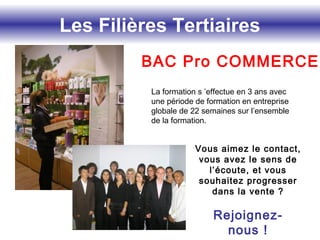 Les Filières Tertiaires
BAC Pro COMMERCE
Vous aimez le contact,
vous avez le sens de
l’écoute, et vous
souhaitez progresser
dans la vente ?
Rejoignez-
nous !
La formation s ’effectue en 3 ans avec
une période de formation en entreprise
globale de 22 semaines sur l’ensemble
de la formation.
 