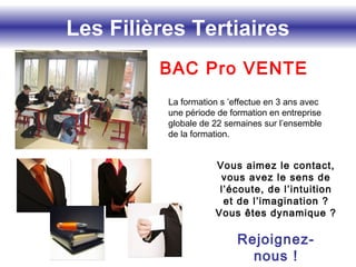 Les Filières Tertiaires
Vous aimez le contact,
vous avez le sens de
l’écoute, de l’intuition
et de l’imagination ?
Vous êtes dynamique ?
Rejoignez-
nous !
BAC Pro VENTE
La formation s ’effectue en 3 ans avec
une période de formation en entreprise
globale de 22 semaines sur l’ensemble
de la formation.
 