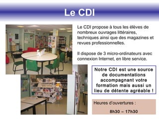 Le CDI
Le CDI propose à tous les élèves de
nombreux ouvrages littéraires,
techniques ainsi que des magazines et
revues professionnelles.
Il dispose de 3 micro-ordinateurs avec
connexion Internet, en libre service.
Notre CDI est une source
de documentations
accompagnant votre
formation mais aussi un
lieu de détente agréable !
Heures d’ouvertures :
8h30 – 17h30
 
