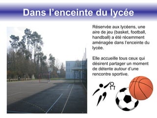 Dans l’enceinte du lycée
Réservée aux lycéens, une
aire de jeu (basket, football,
handball) a été récemment
aménagée dans l’enceinte du
lycée.
Elle accueille tous ceux qui
désirent partager un moment
de détente autour d’une
rencontre sportive.
 