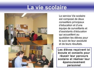 La vie scolaire
Le service Vie scolaire
est composé de deux
conseillers principaux
d’éducation et d’une
équipe de surveillants et
d’assistants d’éducation
qui accueillent au
quotidien les élèves pour
le suivi de leur assiduité
et de leurs résultats.
Les élèves reçoivent ici
écoute et conseils pour
réussir leur parcours
scolaire et réaliser leur
épanouissement
personnel
 