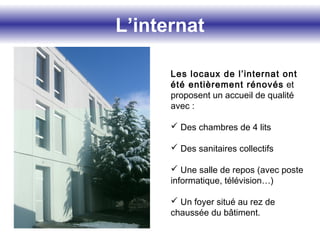 L’internat
Les locaux de l’internat ont
été entièrement rénovés et
proposent un accueil de qualité
avec :
 Des chambres de 4 lits
 Des sanitaires collectifs
 Une salle de repos (avec poste
informatique, télévision…)
 Un foyer situé au rez de
chaussée du bâtiment.
 