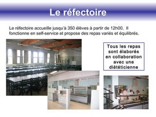 Le réfectoire
Le réfectoire accueille jusqu’à 350 élèves à partir de 12h00. Il
fonctionne en self-service et propose des repas variés et équilibrés.
Tous les repas
sont élaborés
en collaboration
avec une
diététicienne
 