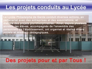 Les projets conduits au Lycée
Le Lycée Philadelphe de Gerde conduit diverses actions, en
partenariat avec des entreprises et des associations, et
élabore des projets pluridisciplinaires. Ainsi, depuis plusieurs
années, les élèves, accompagnés de l’ensemble des
personnels de l’établissement, ont organisé et réalisé divers
projets et missions pédagogiques.
Des projets pour et par Tous !
 