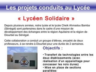 Les projets conduits au Lycée
« Lycéen Solidaire »
Depuis plusieurs années, notre lycée et le lycée Cheik Ahmadou Bamba
(Sénégal) sont partenaires dans le cadre d’une mission de
développement des échanges entre la région Aquitaine et la région de
Diourbel au Sénégal.
Cette collaboration a conduit un groupe d’élèves, encadré de deux
professeurs, à se rendre à Diourbel pour une durée de 2 semaines.
Objectifs :
• Transfert de technologies entre les
deux établissements (avec
réalisation d’un appareillage pour
concasser les noix dures)
• Mise en place de sections
parallèles
 