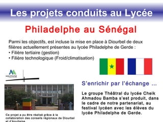 Les projets conduits au Lycée
Philadelphe au Sénégal
Parmi les objectifs, est incluse la mise en place à Diourbel de deux
filières actuellement présentes au lycée Philadelphe de Gerde :
• Filière tertiaire (gestion)
• Filière technologique (Froid/climatisation)
Ce projet a pu être réalisé grâce à la
collaboration des conseils régionaux de Diourbel
S’enrichir par l’échange …
Le groupe Théâtral du lycée Cheik
Ahmadou Bamba s’est produit, dans
le cadre de notre partenariat, au
festival lycéen avec les élèves du
lycée Philadelphe de Gerde.
 