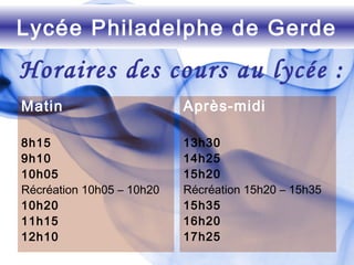 Matin
8h15
9h10
10h05
Récréation 10h05 – 10h20
10h20
11h15
12h10
Après-midi
13h30
14h25
15h20
Récréation 15h20 – 15h35
15h35
16h20
17h25
Lycée Philadelphe de Gerde
Horaires des cours au lycée :
 