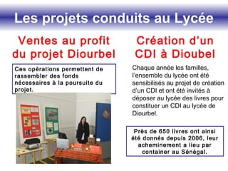 Les projets conduits au Lycée
Ventes au profit
du projet Diourbel
Ces opérations permettent de
rassembler des fonds
nécessaires à la poursuite du
projet.
Création d’un
CDI à Dioubel
Chaque année les familles,
l’ensemble du lycée ont été
sensibilisés au projet de création
d’un CDI et ont été invités à
déposer au lycée des livres pour
constituer un CDI au lycée de
Diourbel.
Près de 650 livres ont ainsi
été donnés depuis 2006, leur
acheminement a lieu par
container au Sénégal.
 