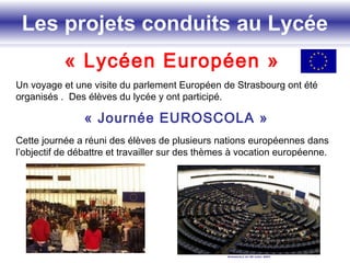 Les projets conduits au Lycée
« Lycéen Européen »
Un voyage et une visite du parlement Européen de Strasbourg ont été
organisés . Des élèves du lycée y ont participé.
« Journée EUROSCOLA »
Cette journée a réuni des élèves de plusieurs nations européennes dans
l’objectif de débattre et travailler sur des thèmes à vocation européenne.
Les projets conduits au Lycée
 