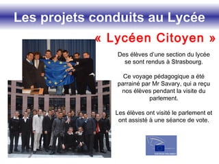 Les projets conduits au Lycée
« Lycéen Citoyen »
Des élèves d’une section du lycée
se sont rendus à Strasbourg.
Ce voyage pédagogique a été
parrainé par Mr Savary, qui a reçu
nos élèves pendant la visite du
parlement.
Les élèves ont visité le parlement et
ont assisté à une séance de vote.
 