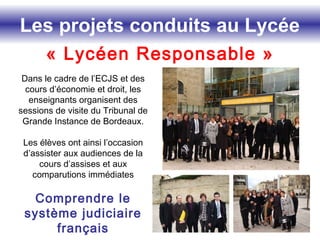 Les projets conduits au Lycée
« Lycéen Responsable »
Dans le cadre de l’ECJS et des
cours d’économie et droit, les
enseignants organisent des
sessions de visite du Tribunal de
Grande Instance de Bordeaux.
Les élèves ont ainsi l’occasion
d’assister aux audiences de la
cours d’assises et aux
comparutions immédiates
Comprendre le
système judiciaire
français
 