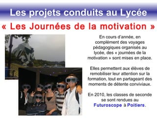Les projets conduits au Lycée
« Les Journées de la motivation »
En cours d’année, en
complément des voyages
pédagogiques organisés au
lycée, des « journées de la
motivation » sont mises en place.
Elles permettent aux élèves de
remobiliser leur attention sur la
formation, tout en partageant des
moments de détente conviviaux.
En 2010, les classes de seconde
se sont rendues au
Futuroscope à Poitiers.
 