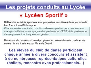 Les projets conduits au Lycée
« Lycéen Sportif »
Différentes activités sportives sont proposées aux élèves dans le cadre de
leur formation à Philadelphe.
Chaque année, une à deux sections d’élèves partent pour une semaine
aux sports d’hiver en compagnie des professeurs d’EPS et de professeurs
d’enseignement technique et/ou général.
Des cours de danse sont aussi proposés aux élèves les mercredis et en
soirée ; ils sont animés par Mme de Girardi.
Les élèves du club de danse participent
chaque année à divers concours et assistent
à de nombreuses représentations culturelles
(ballets, rencontre avec professionnels…)
 