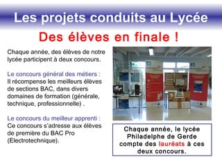 Les projets conduits au Lycée
Des élèves en finale !
Chaque année, des élèves de notre
lycée participent à deux concours.
Le concours général des métiers :
Il récompense les meilleurs élèves
de sections BAC, dans divers
domaines de formation (générale,
technique, professionnelle) .
Le concours du meilleur apprenti :
Ce concours s’adresse aux élèves
de première du BAC Pro
(Electrotechnique).
Chaque année, le lycée
Philadelphe de Gerde
compte des lauréats à ces
deux concours.
 