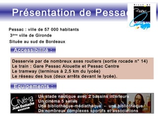 Pessac : ville de 57 000 habitants
3ème
ville de Gironde
Située au sud de Bordeaux
Desservie par de nombreux axes routiers (sortie rocade n° 14)
Le train : Gare Pessac Alouette et Pessac Centre
Le tramway (terminus à 2,5 km du lycée)
Le réseau des bus (deux arrêts devant le lycée).
Présentation de Pessac
Equipements :
Accessibilité :
Un stade nautique avec 2 bassins intérieurs
Un cinéma 5 salles
Une bibliothèque-médiathèque - une bibliothèque
De nombreux complexes sportifs et associations
 