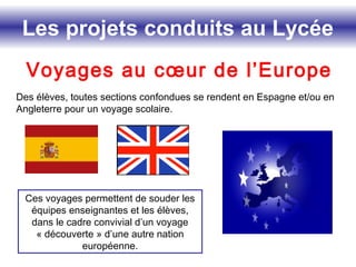Les projets conduits au Lycée
Voyages au cœur de l’Europe
Des élèves, toutes sections confondues se rendent en Espagne et/ou en
Angleterre pour un voyage scolaire.
Ces voyages permettent de souder les
équipes enseignantes et les élèves,
dans le cadre convivial d’un voyage
« découverte » d’une autre nation
européenne.
 