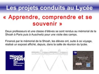 Les projets conduits au Lycée
« Apprendre, comprendre et se
souvenir »
Deux professeurs et une classe d’élèves se sont rendus au mémorial de la
Shoah à Paris puis à Auschwitz pour une visite des camps.
Financé par le mémorial de la Shoah, les élèves ont, suite à ce voyage,
réalisé un exposé affiché, depuis, dans la salle de réunion du lycée.
 