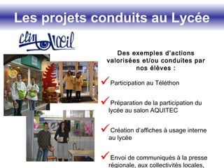 Les projets conduits au Lycée
Des exemples d’actions
valorisées et/ou conduites par
nos élèves :
Participation au Téléthon
Préparation de la participation du
lycée au salon AQUITEC
Création d’affiches à usage interne
au lycée
Envoi de communiqués à la presse
régionale, aux collectivités locales,
 