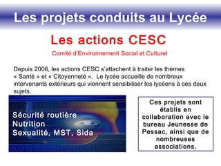Les projets conduits au Lycée
Les actions CESC
Comité d’Environnement Social et Culturel
Ces projets sont
établis en
collaboration avec le
bureau Jeunesse de
Pessac, ainsi que de
nombreuses
associations.
Depuis 2006, les actions CESC s’attachent à traiter les thèmes
« Santé » et « Citoyenneté ». Le lycée accueille de nombreux
intervenants extérieurs qui viennent sensibiliser les lycéens à ces deux
sujets.
Sécurité routière
Nutrition
Sexualité, MST, Sida
 