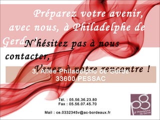 Préparez votre avenir,
avec nous, à Philadelphe de
Gerde !N’hésitez pas à nous
contacter,
Venez à notre rencontre !3, Allée Philadelphe de Gerde
33600 PESSAC
Tél. : 05.56.36.23.80
Fax : 05.56.07.45.70
Mail : ce.0332345v@ac-bordeaux.fr
 