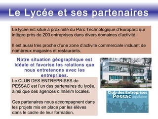 Le Lycée et ses partenaires
Le lycée est situé à proximité du Parc Technologique d’Europarc qui
intègre près de 200 entreprises dans divers domaines d’activité.
Il est aussi très proche d’une zone d’activité commerciale incluant de
nombreux magasins et restaurants.
Notre situation géographique est
idéale et favorise les relations que
nous entretenons avec les
entreprises.
Le CLUB DES ENTREPRISES de
PESSAC est l’un des partenaires du lycée,
ainsi que des agences d’Intérim locales.
Ces partenaires nous accompagnent dans
les projets mis en place par les élèves
dans le cadre de leur formation.
 