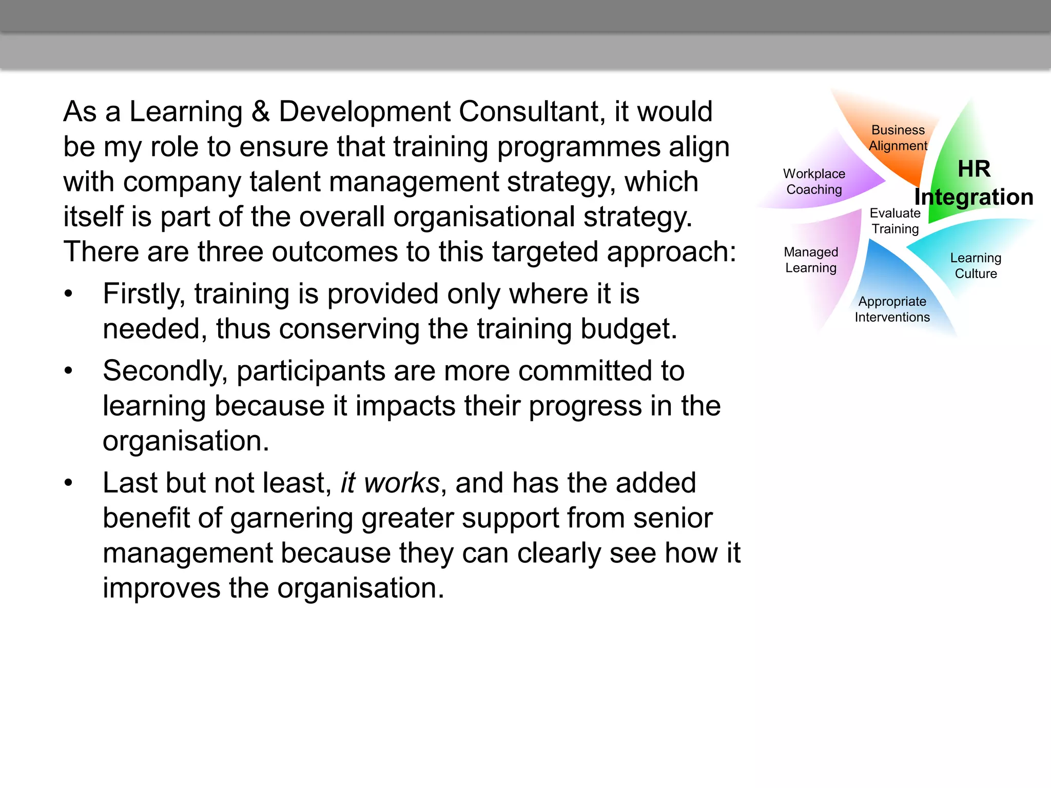 As a Learning & Development Consultant, it would                       Business
be my role to ensure that training programmes align                    Alignment

                                                         Workplace                 HR
with company talent management strategy, which           Coaching
                                                                               Integration
itself is part of the overall organisational strategy.                 Evaluate
                                                                       Training

There are three outcomes to this targeted approach:      Managed
                                                         Learning
                                                                                     Learning
                                                                                      Culture
• Firstly, training is provided only where it is                      Appropriate
                                                                     Interventions
    needed, thus conserving the training budget.
• Secondly, participants are more committed to
    learning because it impacts their progress in the
    organisation.
• Last but not least, it works, and has the added
    benefit of garnering greater support from senior
    management because they can clearly see how it
    improves the organisation.
 