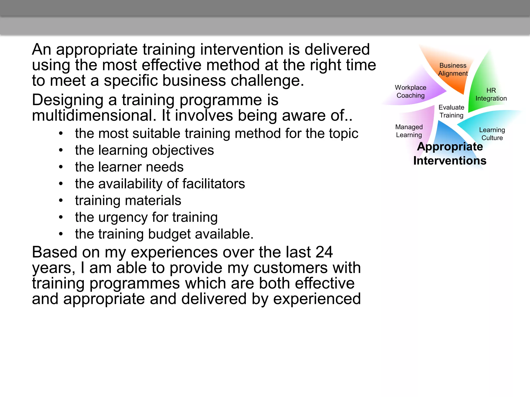 An appropriate training intervention is delivered
using the most effective method at the right time                    Business
                                                                     Alignment
to meet a specific business challenge.                   Workplace                   HR
                                                         Coaching
Designing a training programme is                                    Evaluate
                                                                                 Integration


multidimensional. It involves being aware of..                       Training
                                                         Managed
   •   the most suitable training method for the topic   Learning
                                                                                  Learning
                                                                                   Culture

   •   the learning objectives                                 Appropriate
                                                              Interventions
   •   the learner needs
   •   the availability of facilitators
   •   training materials
   •   the urgency for training
   •   the training budget available.
Based on my experiences over the last 24
years, I am able to provide my customers with
training programmes which are both effective
and appropriate and delivered by experienced
 