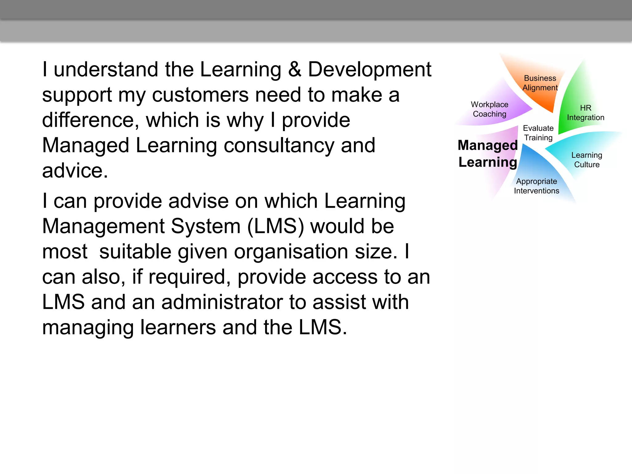 I understand the Learning & Development                      Business
                                                             Alignment
support my customers need to make a            Workplace                       HR
                                               Coaching
difference, which is why I provide                           Evaluate
                                                                           Integration

                                                             Training
Managed Learning consultancy and              Managed
                                                                            Learning
                                              Learning                       Culture
advice.                                                     Appropriate
                                                           Interventions
I can provide advise on which Learning
Management System (LMS) would be
most suitable given organisation size. I
can also, if required, provide access to an
LMS and an administrator to assist with
managing learners and the LMS.
 