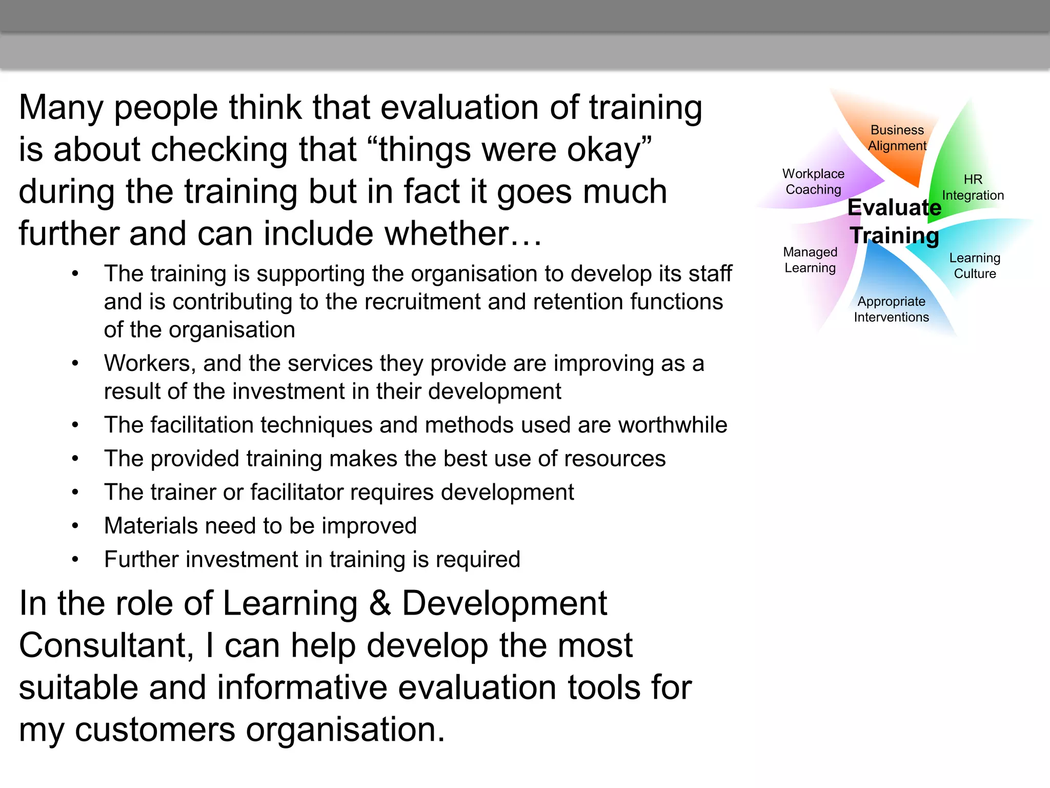 Many people think that evaluation of training                                           Business

is about checking that “things were okay”                                 Workplace
                                                                                        Alignment

                                                                                                          HR
during the training but in fact it goes much                              Coaching
                                                                                      Evaluate
                                                                                                      Integration


further and can include whether…                                          Managed
                                                                                      Training
                                                                                                       Learning
   •   The training is supporting the organisation to develop its staff   Learning                      Culture

       and is contributing to the recruitment and retention functions                  Appropriate
                                                                                      Interventions
       of the organisation
   •   Workers, and the services they provide are improving as a
       result of the investment in their development
   •   The facilitation techniques and methods used are worthwhile
   •   The provided training makes the best use of resources
   •   The trainer or facilitator requires development
   •   Materials need to be improved
   •   Further investment in training is required

In the role of Learning & Development
Consultant, I can help develop the most
suitable and informative evaluation tools for
my customers organisation.
 