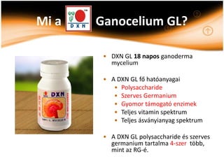 Mi a   Ganocelium GL?

        • DXN GL 18 napos ganoderma
          mycelium

        • A DXN GL fő hatóanyagai
           • Polysaccharide
           • Szerves Germanium
           • Gyomor támogató enzimek
           • Teljes vitamin spektrum
           • Teljes ásványianyag spektrum

        • A DXN GL polysaccharide és szerves
          germanium tartalma 4-szer több,
          mint az RG-é.
 