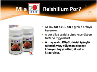 Mi a    Reishilium Por?

       • Az RG por és GL por egyenlő arányú
         keveréke.
       • A por állag segíti a vizes keverékben
         történő fogyasztást.
       • A magasabb RG/GL dózist igénylő
         rákosok vagy súlyosan betegek
         könnyen fogyaszthatják ezt a
         kiszerelést.
 