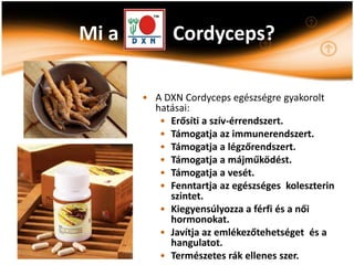 Mi a         Cordyceps?

       • A DXN Cordyceps egészségre gyakorolt
         hatásai:
          • Erősíti a szív-érrendszert.
          • Támogatja az immunerendszert.
          • Támogatja a légzőrendszert.
          • Támogatja a májműködést.
          • Támogatja a vesét.
          • Fenntartja az egészséges koleszterin
            szintet.
          • Kiegyensúlyozza a férfi és a női
            hormonokat.
          • Javítja az emlékezőtehetséget és a
            hangulatot.
          • Természetes rák ellenes szer.
 