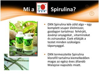 Mi a        Spirulina?

       • DXN Spirulina kék-zöld alga – egy
         komplett szuper élelmiszer,
         gazdagon tartalmaz fehérjét,
         ásványi anyagokat , vitaminokat
         és zsírsavakat. Ezek ellátják a
         testet minden szükséges
         tápanyaggal.

       • DXN termesztette Spirulina
         klorofill tartalma kiemelkedően
         magas az egész éves állandó
         Malajziai napsütés miatt.
 