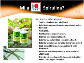 Mi a               Spirulina?

       •   DXN Spirulina jótékony hatásai:
            • Segíti a növekedést és a fejlődést.
            • Erősíti az immunrendszert és megszünteti a vírus
              fertőzést.
            • Vértisztító.
            • Csökkenti a koleszterin szintet.
            • Erősíti a petefészek működést.
            • Erősíti a tápcsatornát és emésztőrendszert.
            • Erősíti a természetes tisztulást és méregtelenítést
            • Jobb antioxidáns védekezés, csökkenti a rák
              kockázatát.
            • Lehetővé teszi az testnek az új vörösvértestek
              előállítását.
            • Növeli a vörösvértestek élettartamát. Indirekten
              emeli a test oxigén tartalmát.
 