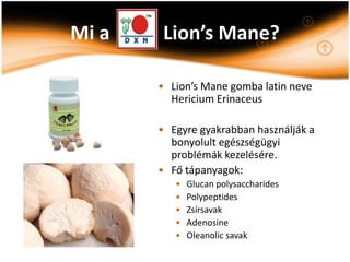 Mi a    Lion’s Mane?

       • Lion’s Mane gomba latin neve
         Hericium Erinaceus

       • Egyre gyakrabban használják a
         bonyolult egészségügyi
         problémák kezelésére.
       • Fő tápanyagok:
          •   Glucan polysaccharides
          •   Polypeptides
          •   Zsírsavak
          •   Adenosine
          •   Oleanolic savak
 