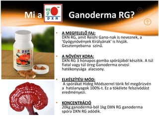 Mi a         Ganoderma RG?
       • A MEGFELELŐ FAJ:
         DXN RG, amit Reishi Gano-nak is neveznek, a
         ‘Gyógynövények Királyának’ is hívják.
         Gesztenyebarna színű.

       • A NÖVÉNY KORA:
         DXN RG 3 hónapos gomba spórájából készítik. A túl
         fiatal vagy túl öreg Ganoderma orvosi
         hatékonysága alacsony.

       • ELKÉSZÍTÉSI MÓD:
         A spórákat Hideg Módszerrel törik fel megőrizvén
         a hatóanyagok 100%-t. Ez a tökélete felszívódást
         eredményezi.

       • KONCENTRÁCIÓ
         20kg ganodermá-ból 1kg DXN RG ganoderma
         spóra DXN RG adódik.
 