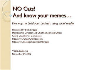NO Cats!
And know your memes…
Five ways to build your business using social media.
Presented by Beth Bridges
Membership Director and Chief Networking Officer
Clovis Chamber of Commerce
http://www.ClovisChamber.com
http://www.Facebook.com/BethBridges


Visalia, California
November 8th, 2012
 