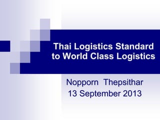 Thai Logistics Standard
to World Class Logistics
Nopporn Thepsithar
13 September 2013
 