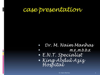 case presentation
 Dr. M. Naim Manhas
 m.s.,m.b.b.s.
 E.N.T. Specialist
 King Abdul Aziz
Hospital
1Dr. Naim Manhas
 