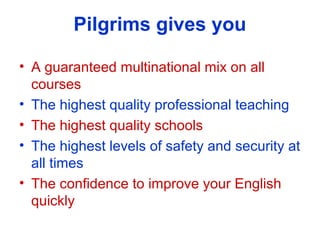 Pilgrims gives you
? A guaranteed multinational mix on all
courses
? The highest quality professional teaching
? The highest quality schools
? The highest levels of safety and security at
all times
? The confidence to improve your English
quickly
 