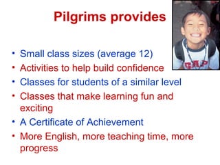 Pilgrims provides
? Small class sizes (average 12)
? Activities to help build confidence
? Classes for students of a similar level
? Classes that make learning fun and
exciting
? A Certificate of Achievement
? More English, more teaching time, more
progress
 