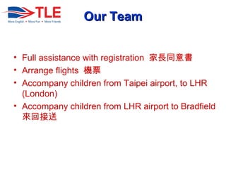 Our TeamOur Team
? Full assistance with registration Lͬ
? Arrange flights CƱ
? Accompany children from Taipei airport, to LHR
(London)
? Accompany children from LHR airport to Bradfield
ؽ
 