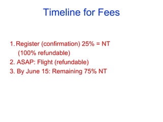 Timeline for Fees
1.Register (confirmation) 25% = NT
(100% refundable)
2. ASAP: Flight (refundable)
3. By June 15: Remaining 75% NT
 