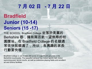 7  02  - 7  22 
Bradfield
Junior (10-14)
Seniors (15 -17)
THE SCHOOL: Bradfield College 
Berkshire ЃɰٮһoHУ
@ء Bradfield College ~ͨ
ܿ~MˣԣdȤļL
ЄҪ .
Bradfield College is set in over 200 acres of magnificent grounds in the
Berkshire countryside. The beautiful campus has indoor sports hall, indoor
swimming pool, tennis courts, as well as extensive playing fields and excellent
art and drama facilities.
 
