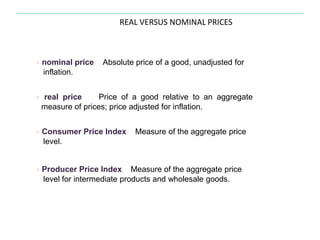 REAL VERSUS NOMINAL PRICES
● nominal price Absolute price of a good, unadjusted for
inflation.
● real price Price of a good relative to an aggregate
measure of prices; price adjusted for inflation.
● Consumer Price Index Measure of the aggregate price
level.
● Producer Price Index Measure of the aggregate price
level for intermediate products and wholesale goods.
 