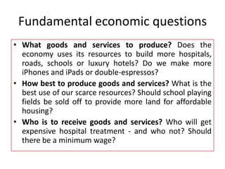 Fundamental economic questions
• What goods and services to produce? Does the
economy uses its resources to build more hospitals,
roads, schools or luxury hotels? Do we make more
iPhones and iPads or double-espressos?
• How best to produce goods and services? What is the
best use of our scarce resources? Should school playing
fields be sold off to provide more land for affordable
housing?
• Who is to receive goods and services? Who will get
expensive hospital treatment - and who not? Should
there be a minimum wage?
 