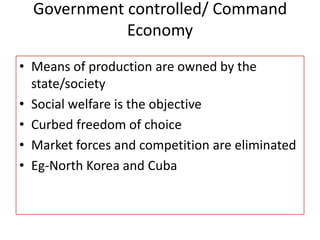 Government controlled/ Command
Economy
• Means of production are owned by the
state/society
• Social welfare is the objective
• Curbed freedom of choice
• Market forces and competition are eliminated
• Eg-North Korea and Cuba
 
