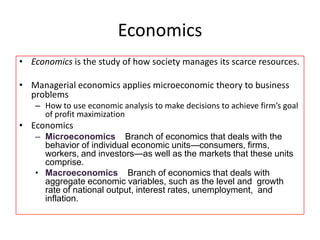 Economics
• Economics is the study of how society manages its scarce resources.
• Managerial economics applies microeconomic theory to business
problems
– How to use economic analysis to make decisions to achieve firm’s goal
of profit maximization
• Economics
– Microeconomics Branch of economics that deals with the
behavior of individual economic units—consumers, firms,
workers, and investors—as well as the markets that these units
comprise.
• Macroeconomics Branch of economics that deals with
aggregate economic variables, such as the level and growth
rate of national output, interest rates, unemployment, and
inflation.
 